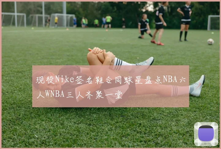 现役Nike签名鞋合同球星盘点NBA六人WNBA三人齐聚一堂