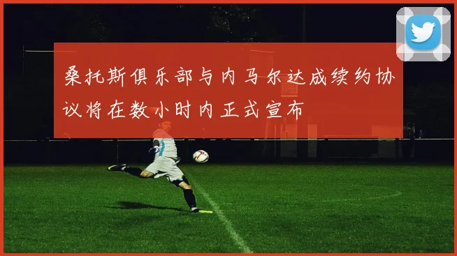 桑托斯俱乐部与内马尔达成续约协议将在数小时内正式宣布
