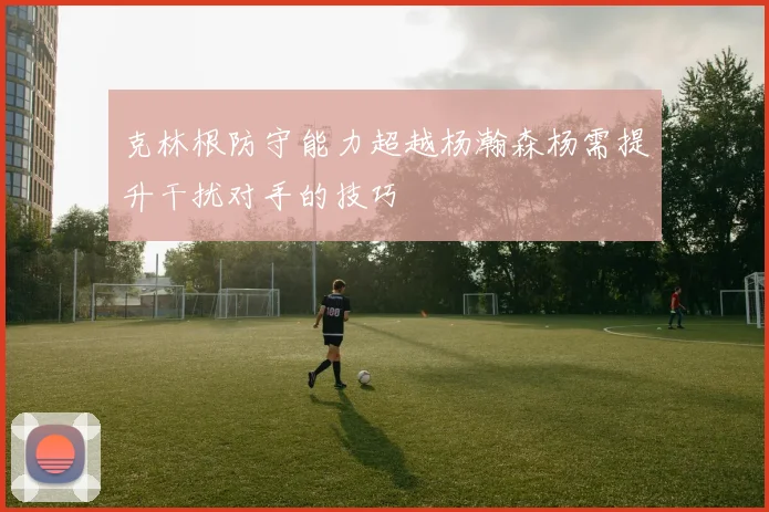 克林根防守能力超越杨瀚森杨需提升干扰对手的技巧