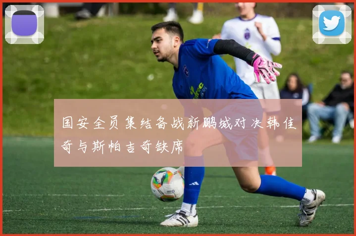 国安全员集结备战新鹏城对决韩佳奇与斯帕吉奇缺席
