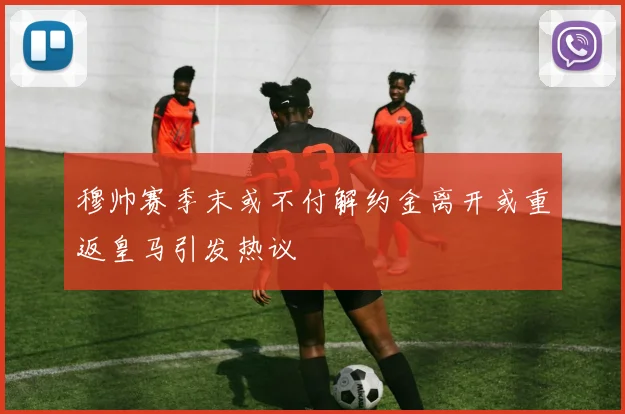 穆帅赛季末或不付解约金离开或重返皇马引发热议