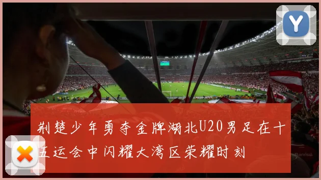 荆楚少年勇夺金牌湖北U20男足在十五运会中闪耀大湾区荣耀时刻