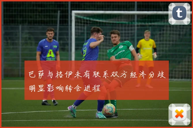 巴萨与格伊未有联系双方经济分歧明显影响转会进程