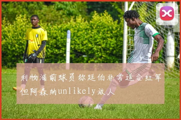 利物浦前球员称廷伯非常适合红军但阿森纳unlikely放人