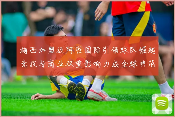 梅西加盟迈阿密国际引领球队崛起竞技与商业双重影响力成全球典范