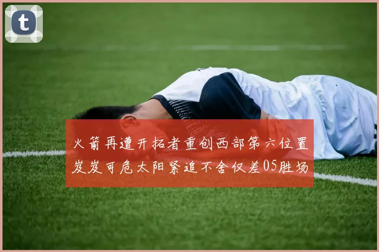 火箭再遭开拓者重创西部第六位置岌岌可危太阳紧追不舍仅差05胜场