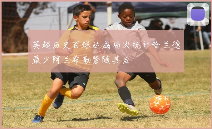 英超历史百球达成场次统计哈兰德最少阿兰希勒紧随其后