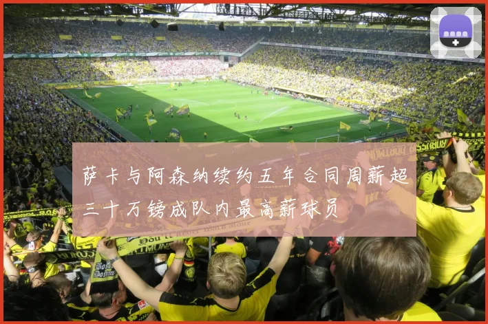 萨卡与阿森纳续约五年合同周薪超三十万镑成队内最高薪球员
