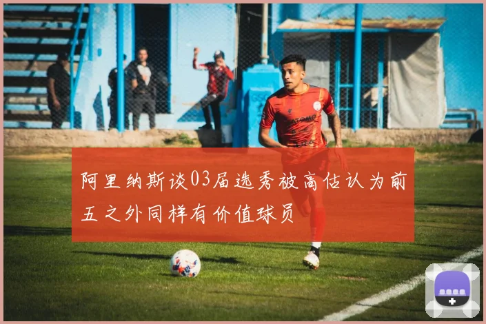阿里纳斯谈03届选秀被高估认为前五之外同样有价值球员