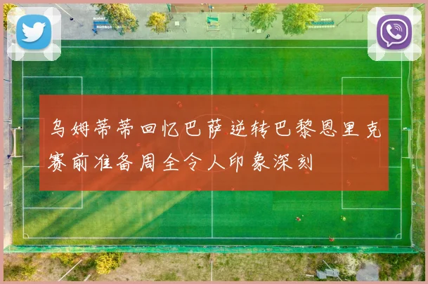 乌姆蒂蒂回忆巴萨逆转巴黎恩里克赛前准备周全令人印象深刻