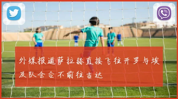 外媒报道萨拉赫直接飞往开罗与埃及队会合不前往吉达