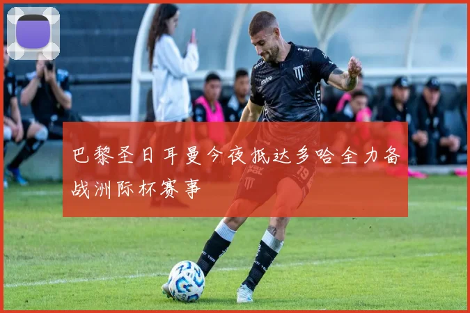 巴黎圣日耳曼今夜抵达多哈全力备战洲际杯赛事
