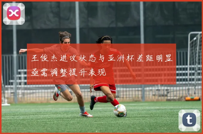 王俊杰进攻状态与亚洲杯差距明显亟需调整提升表现
