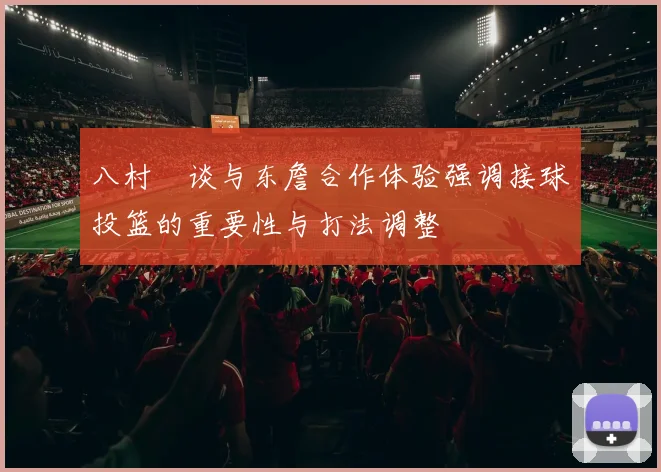 八村塁谈与东詹合作体验强调接球投篮的重要性与打法调整