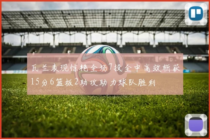 瓦兰表现惊艳全场7投全中高效斩获15分6篮板2助攻助力球队胜利