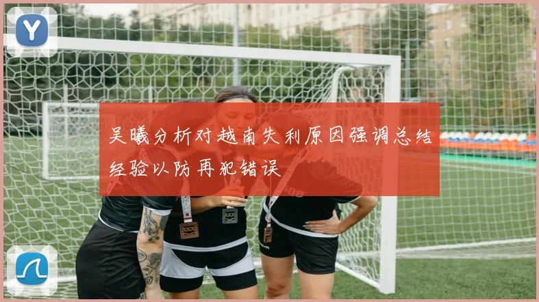 吴曦分析对越南失利原因强调总结经验以防再犯错误