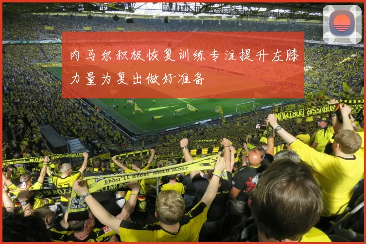 内马尔积极恢复训练专注提升左膝力量为复出做好准备