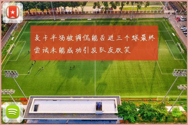 麦卡半场被调侃能否进三个球最终尝试未能成功引发队友欢笑